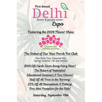 First Annual Delhi Flower & Garden Center Expo; Featuring the 2026 Flower Show by Cincinnati Dahlia Society; The Debut of our New Porch Pot Club: One price, four seasonal pots - spring, summer, fall and holiday; $100 gift cards given away every hour; The return of Nativefest; Educational seminars & two classes; Half off all trees in the nursery; 25% off all houseplants & pottery; Free mini pumpkins for the kids; Saturday, September 19th.